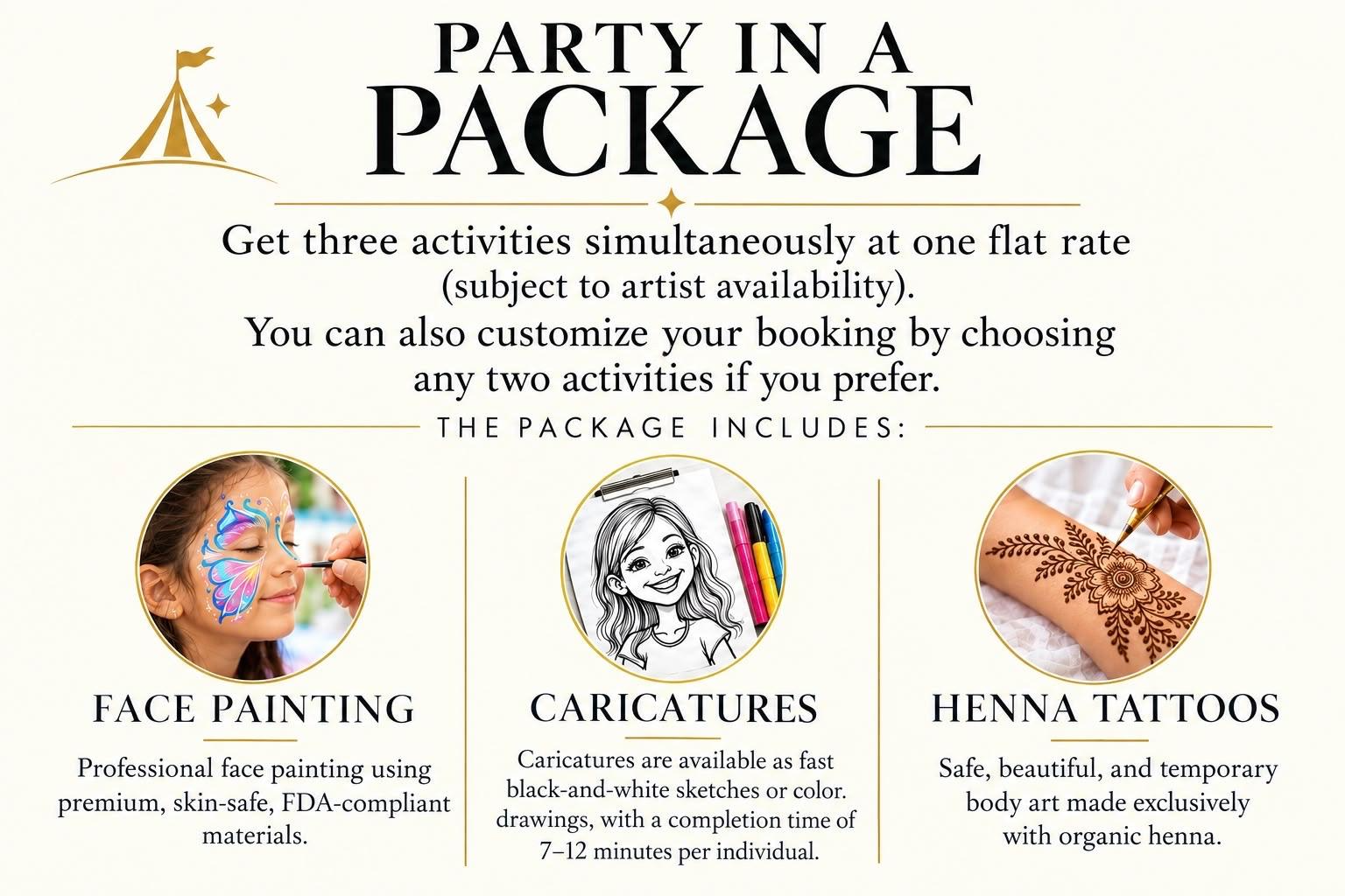 Party in a Package. Get three activities simultaneously at one flat rate, subject to artist availability. You can also customize your booking by choosing any two activities. The package includes Face Painting, Caricatures, and Henna Tattoos.